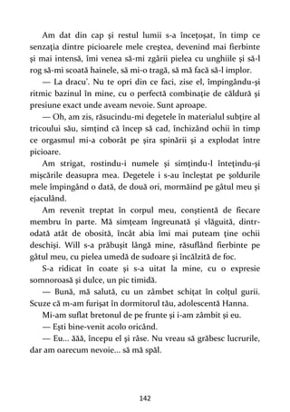 142
Am dat din cap şi restul lumii s-a înceţoşat, în timp ce
senzaţia dintre picioarele mele creştea, devenind mai fierbinte
şi mai intensă, îmi venea să-mi zgârii pielea cu unghiile şi să-l
rog să-mi scoată hainele, să mi-o tragă, să mă facă să-l implor.
— La dracu’. Nu te opri din ce faci, zise el, împingându-şi
ritmic bazinul în mine, cu o perfectă combinaţie de căldură şi
presiune exact unde aveam nevoie. Sunt aproape.
— Oh, am zis, răsucindu-mi degetele în materialul subţire al
tricoului său, simţind că încep să cad, închizând ochii în timp
ce orgasmul mi-a coborât pe şira spinării şi a explodat între
picioare.
Am strigat, rostindu-i numele şi simţindu-l înteţindu-şi
mişcările deasupra mea. Degetele i s-au încleştat pe şoldurile
mele împingând o dată, de două ori, mormăind pe gâtul meu şi
ejaculând.
Am revenit treptat în corpul meu, conştientă de fiecare
membru în parte. Mă simţeam îngreunată şi vlăguită, dintr-
odată atât de obosită, încât abia îmi mai puteam ţine ochii
deschişi. Will s-a prăbuşit lângă mine, răsuflând fierbinte pe
gâtul meu, cu pielea umedă de sudoare şi încălzită de foc.
S-a ridicat în coate şi s-a uitat la mine, cu o expresie
somnoroasă şi dulce, un pic timidă.
— Bună, mă salută, cu un zâmbet schiţat în colţul gurii.
Scuze că m-am furişat în dormitorul tău, adolescentă Hanna.
Mi-am suflat bretonul de pe frunte şi i-am zâmbit şi eu.
— Eşti bine-venit acolo oricând.
— Eu... ăăă, începu el şi râse. Nu vreau să grăbesc lucrurile,
dar am oarecum nevoie... să mă spăl.
 