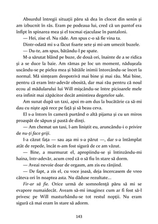 143
Absurdul întregii situaţii păru să dea în clocot din senin şi
am izbucnit în râs. Eram pe podeaua lui, cred că un pantof era
înfipt în spinarea mea şi el tocmai ejaculase în pantaloni.
— Hei, zise el. Nu râde. Am spus c-o să fie vina ta.
Dintr-odată mi s-a făcut foarte sete şi mi-am umezit buzele.
— Du-te, am spus, bătându-l pe spate.
M-a sărutat blând pe buze, de două ori, înainte de a se ridica
şi a se duce la baie. Am rămas pe loc un moment, năduşeala
uscându-se pe pielea mea şi bătăile inimii întorcându-se încet la
normal. Mă simţeam deopotrivă mai bine şi mai rău. Mai bine,
pentru că eram într-adevăr obosită, dar mai rău pentru că noul
ecou al mădularului lui Will mişcându-se între picioarele mele
era infinit mai zăpăcitor decât amintirea degetelor sale.
Am sunat după un taxi, apoi m-am dus la bucătărie ca să-mi
dau cu nişte apă rece pe faţă şi să beau ceva.
El s-a întors în cameră purtând o altă pijama şi cu un miros
proaspăt de săpun şi pastă de dinţi.
— Am chemat un taxi, l-am liniştit eu, aruncându-i o privire
de nu-ţi face griji.
I-a căzut faţa — sau aşa mi s-a părut —, dar s-a întâmplat
atât de repede, încât n-am fost sigură de ce am văzut.
— Bine, a murmurat el, apropiindu-se şi întinzându-mi
haina, într-adevăr, acum cred că o să fiu în stare să dorm.
— Aveai nevoie doar de orgasm, am zis eu rânjind.
— De fapt, a zis el, cu voce joasă, deja încercasem de vreo
câteva ori în noaptea asta. Nu dăduse rezultate...
Fir-ar să fie. Orice urmă de somnolenţă păru să mi se
evapore numaidecât. Aveam să-mi imaginez cum ar fi fost să-l
privesc pe Will masturbându-se tot restul nopţii. Nu eram
sigură că mai eram în stare să adorm.
 
