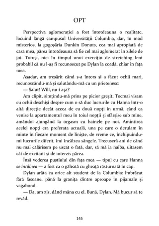 145
OPT
Perspectiva aglomeraţiei a fost întotdeauna o realitate,
locuind lângă campusul Universităţii Columbia, dar, în mod
misterios, la gogoşăria Dunkin Donuts, cea mai apropiată de
casa mea, părea întotdeauna să fie cel mai aglomerat în zilele de
joi. Totuşi, nici în timpul unui exerciţiu de stretching lent
probabil că nu l-aş fi recunoscut pe Dylan la coadă, chiar în faţa
mea.
Aşadar, am tresărit când s-a întors şi a făcut ochii mari,
recunoscându-mă şi salutându-mă cu un prietenesc:
— Salut! Will, nu-i aşa?
Am clipit, simţindu-mă prins pe picior greşit. Tocmai visam
cu ochii deschişi despre cum o să duc lucrurile cu Hanna într-o
altă direcţie decât aceea de cu două nopţi în urmă, când ea
venise la apartamentul meu în toiul nopţii şi sfârşise sub mine,
amândoi ajungând la orgasm cu hainele pe noi. Amintirea
acelei nopţi era preferata actuală, una pe care o derulam în
minte în fiecare moment de linişte, de vreme ce, închipuindu-
mi lucrurile diferit, îmi încălzea sângele. Trecuseră ani de când
nu mai călărisem pe uscat o fată, dar, să mă ia naiba, uitasem
cât de excitant şi de interzis părea.
Însă vederea puştiului din faţa mea — tipul cu care Hanna
se întâlnea — a fost ca o găleată cu gheaţă răsturnată în cap.
Dylan arăta ca orice alt student de la Columbia: îmbrăcat
fără fasoane, până la graniţa dintre aproape în pijamale şi
vagabond.
— Da, am zis, dând mâna cu el. Bună, Dylan. Mă bucur să te
revăd.
 