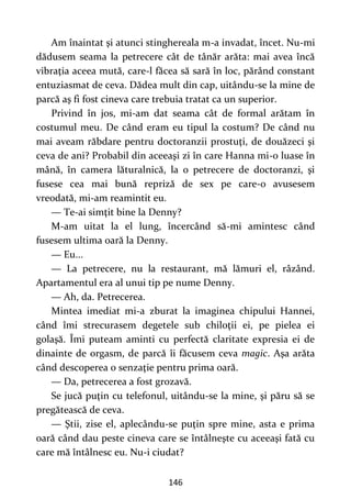 146
Am înaintat şi atunci stinghereala m-a invadat, încet. Nu-mi
dădusem seama la petrecere cât de tânăr arăta: mai avea încă
vibraţia aceea mută, care-l făcea să sară în loc, părând constant
entuziasmat de ceva. Dădea mult din cap, uitându-se la mine de
parcă aş fi fost cineva care trebuia tratat ca un superior.
Privind în jos, mi-am dat seama cât de formal arătam în
costumul meu. De când eram eu tipul la costum? De când nu
mai aveam răbdare pentru doctoranzii prostuţi, de douăzeci şi
ceva de ani? Probabil din aceeaşi zi în care Hanna mi-o luase în
mână, în camera lăturalnică, la o petrecere de doctoranzi, şi
fusese cea mai bună repriză de sex pe care-o avusesem
vreodată, mi-am reamintit eu.
— Te-ai simţit bine la Denny?
M-am uitat la el lung, încercând să-mi amintesc când
fusesem ultima oară la Denny.
— Eu...
— La petrecere, nu la restaurant, mă lămuri el, râzând.
Apartamentul era al unui tip pe nume Denny.
— Ah, da. Petrecerea.
Mintea imediat mi-a zburat la imaginea chipului Hannei,
când îmi strecurasem degetele sub chiloţii ei, pe pielea ei
golaşă. Îmi puteam aminti cu perfectă claritate expresia ei de
dinainte de orgasm, de parcă îi făcusem ceva magic. Aşa arăta
când descoperea o senzaţie pentru prima oară.
— Da, petrecerea a fost grozavă.
Se jucă puţin cu telefonul, uitându-se la mine, şi păru să se
pregătească de ceva.
— Ştii, zise el, aplecându-se puţin spre mine, asta e prima
oară când dau peste cineva care se întâlneşte cu aceeaşi fată cu
care mă întâlnesc eu. Nu-i ciudat?
 