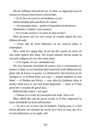 147
Mi-am înăbuşit hohotul de râs. Ei bine, cu siguranţă avea în
comun cu Hanna forţa brută a sincerităţii.
— Ce te face să crezi că mă întâlnesc cu ea?
Dylan imediat păru paralizat de ruşine.
— Am presupus doar... pentru că aşa părea la petrecere...
Zâmbindu-i viclean, l-am mustrat:
— Şi cu toate acestea i-ai cerut să iasă cu tine?
Râse de parcă nici lui nu-i venea să creadă tupeul de care
dăduse dovadă.
— Eram atât de beat! Bănuiesc că am aruncat plasa la
întâmplare.
Mi-a venit să-i sparg faţa. Şi mi-am dat seama că eram cel
mai mare ipocrit din lume. Nu aveam absolut niciun drept să
mă simt indignat de ceva din toate astea.
— E în regulă, am zis, calmându-mă.
Nu mai fusesem niciodată de partea asta a conversaţiei şi,
pentru o clipă, m-am întrebat dacă amantele mele dăduseră una
peste alta în locuri ca acesta. Ce stânjenitor! Am încercat să-mi
închipui ce ar fi făcut Kitty sau Lara — numai zâmbete şi voie
bună — şi Natalia sau Kristy — care abia de zâmbeau chiar şi
atunci când erau în cea mai bună dispoziţie — dacă ar fi fost
puse într-o situaţie de genul ăsta.
Ridicând din umeri, i-am spus:
— Hanna şi cu mine ne cunoaştem de mult. Asta-i tot.
Râse, dând din cap de parcă acesta ar fi fost răspunsul la
toate întrebările lui încă neformulate.
— Ea mi-a zis că doar iese la întâlniri. Înţeleg asta. E o fată
foarte plăcută, îmi doream de secole să o invit în oraş, aşa că o
să mă mulţumesc cu ce capăt, ştii?
 