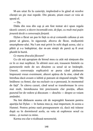 148
M-am uitat fix la casieriţă, implorând-o în gând să rezolve
clienţii un pic mai repede. Din păcate, ştiam exact ce voia să
spună el.
— Da.
Dădu din nou din cap şi am fost tentat să-i spun regula
tăcerii: uneori, o tăcere incomodă este, de fapt, cu mult mai puţin
jenantă decât o conversaţie forţată.
Dylan a făcut un pas în faţă ca să-şi comande cafeaua şi am
putut să găsesc, în siguranţă, altceva de făcut, mulţumită
smartphone-ului. Nu l-am mai privit în ochi după aceea, căci a
plătit şi s-a îndepărtat, dar m-am simţit de parcă aş fi avut
plumb în burtă.
Ce mama dracului făceam?
Cu cât mă apropiam de biroul meu cu atât mă simţeam din
ce în ce mai neplăcut. În ultimii zece ani, trasasem limitele cu
partenerele mele de sex dinainte ca sexul să se întâmple.
Uneori, conversaţia explicativă se purta când părăseam
împreună vreun eveniment, alteori apărea de la sine, când ele
întrebau dacă aveam o iubită şi puteam să răspund simplu: “Mă
întâlnesc cu femei, dar nu exclusiv cu o persoană, în momentul
de faţă”. În câteva cazuri, când sexul se transformase în ceva
mai mult, întotdeauna îmi precizasem clar poziţia, aflam
punctul lor de vedere şi discutam — deschis — despre ce voiam
amândoi.
Nu îmi dădusem seama cât de nepregătit fusesem pentru
apariţia lui Dylan — în lumea mea şi, mai important, în aceea a
Hannei. Pentru prima oară presupusesem că, dacă mă trăsese
după ea în dormitorul acela, ea voia să exploreze sexul cu
mine... şi numai cu mine.
Karma era clar o ticăloasă nenorocită.
 