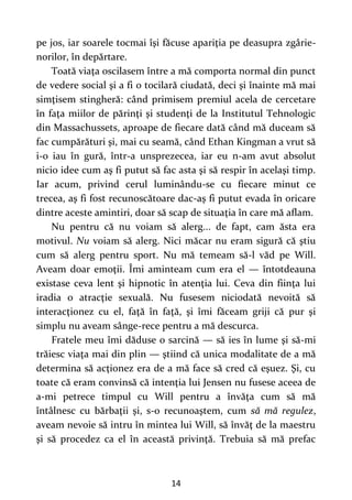 14
pe jos, iar soarele tocmai îşi făcuse apariţia pe deasupra zgârie-
norilor, în depărtare.
Toată viaţa oscilasem între a mă comporta normal din punct
de vedere social şi a fi o tocilară ciudată, deci şi înainte mă mai
simţisem stingheră: când primisem premiul acela de cercetare
în faţa miilor de părinţi şi studenţi de la Institutul Tehnologic
din Massachussets, aproape de fiecare dată când mă duceam să
fac cumpărături şi, mai cu seamă, când Ethan Kingman a vrut să
i-o iau în gură, într-a unsprezecea, iar eu n-am avut absolut
nicio idee cum aş fi putut să fac asta şi să respir în acelaşi timp.
Iar acum, privind cerul luminându-se cu fiecare minut ce
trecea, aş fi fost recunoscătoare dac-aş fi putut evada în oricare
dintre aceste amintiri, doar să scap de situaţia în care mă aflam.
Nu pentru că nu voiam să alerg... de fapt, cam ăsta era
motivul. Nu voiam să alerg. Nici măcar nu eram sigură că ştiu
cum să alerg pentru sport. Nu mă temeam să-l văd pe Will.
Aveam doar emoţii. Îmi aminteam cum era el — întotdeauna
existase ceva lent şi hipnotic în atenţia lui. Ceva din fiinţa lui
iradia o atracţie sexuală. Nu fusesem niciodată nevoită să
interacţionez cu el, faţă în faţă, şi îmi făceam griji că pur şi
simplu nu aveam sânge-rece pentru a mă descurca.
Fratele meu îmi dăduse o sarcină — să ies în lume şi să-mi
trăiesc viaţa mai din plin — ştiind că unica modalitate de a mă
determina să acţionez era de a mă face să cred că eşuez. Şi, cu
toate că eram convinsă că intenţia lui Jensen nu fusese aceea de
a-mi petrece timpul cu Will pentru a învăţa cum să mă
întâlnesc cu bărbaţii şi, s-o recunoaştem, cum să mă regulez,
aveam nevoie să intru în mintea lui Will, să învăţ de la maestru
şi să procedez ca el în această privinţă. Trebuia să mă prefac
 