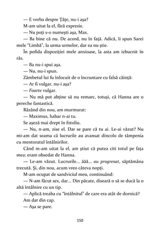 150
— E vorba despre Ţâţe, nu-i aşa?
M-am uitat la el, fără expresie.
— Nu poţi s-o numeşti aşa, Max.
— Ba bine că nu. De acord, nu în faţă. Adică, îi spun Sarei
mele “Limbă”, la urma urmelor, dar ea nu ştie.
În pofida dispoziţiei mele anxioase, la asta am izbucnit în
râs.
— Ba nu-i spui aşa.
— Nu, nu-i spun.
Zâmbetul lui fu înlocuit de o încruntare cu falsă căinţă:
— Ar fi vulgar, nu-i aşa?
— Foarte vulgar.
— Nu mă pot abţine să nu remarc, totuşi, că Hanna are o
pereche fantastică.
Râzând din nou, am murmurat:
— Maximus, habar n-ai tu.
Se aşeză mai drept în fotoliu.
— Nu, n-am, zise el. Dar se pare că tu ai. Le-ai văzut? Nu
mi-am dat seama că lucrurile au avansat dincolo de tâmpenia
cu mentoratul întâlnirilor.
Când m-am uitat la el, am ştiut că putea citi totul pe faţa
mea: eram obsedat de Hanna.
— Le-am văzut. Lucrurile... ăăă... au progresat, săptămâna
trecută. Şi, din nou, acum vreo câteva nopţi.
M-am ocupat de sandviciul meu, continuând:
— N-am făcut sex, dar... Din păcate, diseară o să se ducă la o
altă întâlnire cu un tip.
— Aplică treaba cu “întâlnitul” de care era atât de dornică?
Am dat din cap.
— Aşa se pare.
 