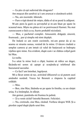 151
— Ea ştie că eşti suferind din dragoste?
Am muşcat din sandvici şi i-am aruncat o căutătură urâtă:
— Nu, am mormăit. Idiotule.
— Pare o tipă destul de mişto, dădu el să se pună la adăpost.
M-am şters la gură cu şerveţelul şi m-am lăsat pe spate în
scaunul meu. Mişto nu părea să i se potrivească Hannei. Nu mai
cunoscusem o fată ca ea, foarte probabil niciodată.
— Max, e pachetul complet. Amuzantă, drăguţă, sinceră,
frumoasă... pur şi simplu mă simt depăşit.
De îndată ce am rostit cuvintele, mi-am putut da şi eu
seama ce straniu sunau, venind de la mine. O tăcere ciudată a
umplut camera şi am intuit că valul de batjocură se îndrepta
vijelios spre mine. Era evident, după cum i se zbătea colţul gurii
lui Max.
La naiba.
S-a uitat la mine încă o clipă, înainte să ridice un deget,
făcându-mi semn să aştept şi scoţându-şi telefonul din
buzunarul sacoului.
— Ce faci? am întrebat, îngrijorat.
Mi-a făcut semn să tac, activând difuzorul ca să putem auzi
amândoi sunând. Vocea lui Bennett a răspuns la capătul
celălalt:
— Max.
— Ben, zise Max, lăsându-se pe spate în fotoliu, cu un rânjet
uriaş. S-a întâmplat, în sfârşit.
Am gemut, punându-mi fruntea în palmă.
— Ţi-a venit ciclul? întrebă Bennett. Felicitări.
— Nu, cretinule, zise Max, râzând. Vorbesc despre Will. Şi-a
pierdut capul după ţâţele unei fete.
 