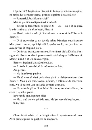 152
O puternică buşitură a răsunat în fundal şi mi-am imaginat
că biroul lui Bennett tocmai primise o palmă de satisfacţie.
— Fantastic! Arată lamentabil?
Max se prefăcu o clipă că mă studiază.
— Pe cât de lamentabil se poate. Şi — şi! — ea o să se ducă
la o întâlnire cu un alt mascul, diseară.
— Oooh, asta-i dură. Şi băiatul nostru ce o să facă? întrebă
Bennett.
— O să arate trist ca un sac de rahat, bănuiesc eu, răspunse
Max pentru mine, apoi îşi ridică sprâncenele, de parcă acum
aveam voie să răspund şi eu.
— O să stau acasă, am spus eu. Şi-o să mă uit la Knicks. Sunt
sigur că Hanna o să-mi povestească totul despre întâlnirea ei.
Mâine. Când o să ieşim să alergăm.
Bennett fredonă la capătul celălalt.
— Ar trebui probabil să le informez pe fete.
Am gemut.
— Nu le informa pe fete.
— Or să vrea să vină pe la tine şi să te răsfeţe matern, zise
Bennett. Max şi cu mine avem, oricum, o întâlnire de afaceri la
cină. Nu te putem lăsa în starea aceasta de plâns.
— Nu sunt de plâns. Sunt bine! Doamne, am mormăit eu, de
ce-oi fi deschis gura?
Ignorându-mă, Bennett zise:
— Max, o să am eu grijă de asta. Mulţumesc de înştiinţare.
Şi închise.
* * *
Chloe intră valvârtej pe lângă mine în apartamentul meu.
Avea braţele pline de pachete de mâncare.
 