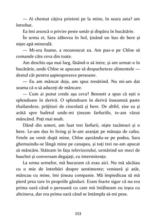 153
— Ai chemat câţiva prieteni pe la mine, în seara asta? am
întrebat.
Ea îmi aruncă o privire peste umăr şi dispăru în bucătărie.
În urma ei, Sara zăbovea în hol, ţinând un bax de bere şi
nişte apă minerală.
— Mi-era foame, a recunoscut ea. Am pus-o pe Chloe să
comande câte ceva din toate.
Am deschis uşa mai larg, lăsând-o să intre, şi am urmat-o în
bucătărie, unde Chloe se apucase să despacheteze alimentele —
destul cât pentru şaptesprezece persoane.
— Eu am mâncat deja, am spus tresărind. Nu mi-am dat
seama că o să aduceţi de mâncare.
— Cum ai putut crede aşa ceva? Bennett a spus că eşti o
splendoare în derivă. O splendoare în derivă înseamnă paste
thailandeze, prăjituri de ciocolată şi bere. De altfel, zise ea şi
arătă spre bufetul unde-mi ţineam farfuriile, te-am văzut
mâncând. Poţi mai mult.
Dând din umeri, am luat trei farfurii, nişte tacâmuri şi o
bere. Le-am dus în living şi le-am aranjat pe măsuţa de cafea.
Fetele au venit după mine, Chloe aşezându-se pe podea, Sara
ghemuindu-se lângă mine pe canapea, şi toţi trei ne-am apucat
să mâncăm. Stăteam în faţa televizorului, urmărind un meci de
baschet şi conversam degajaţi, cu intermitenţe.
La urma urmelor, mă bucuram că erau aici. Nu mă sâcâiau
cu o mie de întrebări despre sentimente; veniseră şi atât,
mâncau cu mine, îmi ţineau companie. Mă împiedicau să mă
pierd prea tare în propriile gânduri. Eram foarte sigur că nu era
prima oară când o persoană cu care mă întâlneam eu ieşea cu
altcineva, dar era prima oară când se întâmpla să-mi pese.
 
