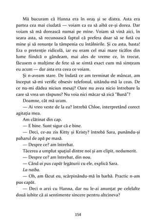 154
Mă bucuram că Hanna era în oraş şi se distra. Asta era
partea cea mai ciudată — voiam ca ea să aibă ce-şi dorea. Dar
voiam să mă dorească numai pe mine. Voiam să vină aici, în
seara asta, să recunoască faptul că prefera doar să se fută cu
mine şi să renunţe la tâmpenia cu întâlnirile. Şi cu asta, basta!
Era o pretenţie ridicolă, iar eu eram cel mai mare ticălos din
lume fiindcă o gândeam, mai ales de vreme ce, în trecut,
făcusem o mulţime de fete să se simtă exact cum mă simţeam
eu acum — dar asta era ceea ce voiam.
Şi n-aveam stare. De îndată ce am terminat de mâncat, am
început să-mi verific obsesiv telefonul, uitându-mă la ceas. De
ce nu-mi dădea niciun mesaj? Oare nu avea nicio întrebare la
care să vrea un răspuns? Nu voia nici măcar să zică “Bună”?
Doamne, cât mă uram.
— Ai vreo veste de la ea? întrebă Chloe, interpretând corect
agitaţia mea.
Am clătinat din cap.
— E bine. Sunt sigur că e bine.
— Deci, ce-au zis Kitty şi Kristy? întrebă Sara, punându-şi
paharul de apă pe masă.
— Despre ce? am întrebat.
Tăcerea a umplut spaţiul dintre noi şi am clipit, nedumerit.
— Despre ce? am întrebat, din nou.
— Când ai pus capăt legăturii cu ele, explică Sara.
La naiba.
— Oh, am făcut eu, scărpinându-mă în barbă. Practic n-am
pus capăt.
— Deci o arzi cu Hanna, dar nu le-ai anunţat pe celelalte
două iubite că ai sentimente sincere pentru altcineva?
 