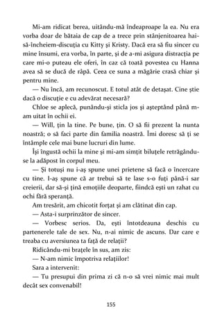 155
Mi-am ridicat berea, uitându-mă îndeaproape la ea. Nu era
vorba doar de bătaia de cap de a trece prin stânjenitoarea hai-
să-încheiem-discuţia cu Kitty şi Kristy. Dacă era să fiu sincer cu
mine însumi, era vorba, în parte, şi de a-mi asigura distracţia pe
care mi-o puteau ele oferi, în caz că toată povestea cu Hanna
avea să se ducă de râpă. Ceea ce suna a măgărie crasă chiar şi
pentru mine.
— Nu încă, am recunoscut. E totul atât de detaşat. Cine ştie
dacă o discuţie e cu adevărat necesară?
Chloe se aplecă, punându-şi sticla jos şi aşteptând până m-
am uitat în ochii ei.
— Will, ţin la tine. Pe bune, ţin. O să fii prezent la nunta
noastră; o să faci parte din familia noastră. Îmi doresc să ţi se
întâmple cele mai bune lucruri din lume.
Îşi îngustă ochii la mine şi mi-am simţit biluţele retrăgându-
se la adăpost în corpul meu.
— Şi totuşi nu i-aş spune unei prietene să facă o încercare
cu tine. I-aş spune că ar trebui să te lase s-o fuţi până-i sar
creierii, dar să-şi ţină emoţiile deoparte, fiindcă eşti un rahat cu
ochi fără speranţă.
Am tresărit, am chicotit forţat şi am clătinat din cap.
— Asta-i surprinzător de sincer.
— Vorbesc serios. Da, eşti întotdeauna deschis cu
partenerele tale de sex. Nu, n-ai nimic de ascuns. Dar care e
treaba cu aversiunea ta faţă de relaţii?
Ridicându-mi braţele în sus, am zis:
— N-am nimic împotriva relaţiilor!
Sara a intervenit:
— Tu presupui din prima zi că n-o să vrei nimic mai mult
decât sex convenabil!
 
