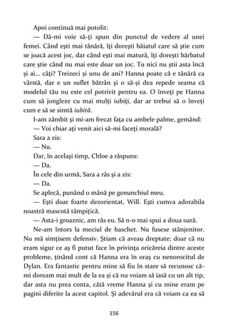 156
Apoi continuă mai potolit:
— Dă-mi voie să-ţi spun din punctul de vedere al unei
femei. Când eşti mai tânără, îţi doreşti băiatul care să ştie cum
se joacă acest joc, dar când eşti mai matură, îţi doreşti bărbatul
care ştie când nu mai este doar un joc. Tu nici nu ştii asta încă
şi ai... câţi? Treizeci şi unu de ani? Hanna poate că e tânără ca
vârstă, dar e un suflet bătrân şi o să-şi dea repede seama că
modelul tău nu este cel potrivit pentru ea. O înveţi pe Hanna
cum să jongleze cu mai mulţi iubiţi, dar ar trebui să o înveţi
cum e să se simtă iubită.
I-am zâmbit şi mi-am frecat faţa cu ambele palme, gemând:
— Voi chiar aţi venit aici să-mi faceţi morală?
Sara a zis:
— Nu.
Dar, în acelaşi timp, Chloe a răspuns:
— Da.
În cele din urmă, Sara a râs şi a zis:
— Da.
Se aplecă, punând o mână pe genunchiul meu.
— Eşti doar foarte dezorientat, Will. Eşti cumva adorabila
noastră mascotă tâmpiţică.
— Asta-i groaznic, am râs eu. Să n-o mai spui a doua oară.
Ne-am întors la meciul de baschet. Nu fusese stânjenitor.
Nu mă simţisem defensiv. Ştiam că aveau dreptate; doar că nu
eram sigur ce aş fi putut face în privinţa oricăreia dintre aceste
probleme, ţinând cont că Hanna era în oraş cu nenorocitul de
Dylan. Era fantastic pentru mine să fiu în stare să recunosc că-
mi doream mai mult de la ea şi că nu voiam să iasă cu un alt tip,
dar asta nu prea conta, câtă vreme Hanna şi cu mine eram pe
pagini diferite la acest capitol. Şi adevărul era că voiam ca ea să
 