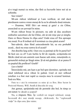 157
şi-o tragă numai cu mine, dar fără ca lucrurile între noi să se
schimbe.
Sau voiam?
Mi-am ridicat telefonul şi l-am verificat, să văd dacă
pierdusem cumva vreun mesaj de la ea în ultimele două minute.
— Doamne, Will! Dă-i un mesaj şi gata! a zis Chloe,
aruncând cu un şerveţel în mine.
M-am ridicat brusc în picioare, nu atât să dau ascultare
ordinelor autoritare ale lui Chloe, cât să mă mişc pur şi simplu.
Oare ce făcea Hanna în clipa asta? Unde erau ei? Era aproape
ora nouă. N-ar fi trebuit să fi terminat cu cina până acum?
Într-adevăr, date fiind antecedentele lui, ea era probabil
acasă... dacă nu erau cumva la el acasă?
Am deschis larg ochii. Oare era cu putinţă să fie în patul lui?
Să facă sex cu el? I-am închis la fel de repede, scrâşnindu-mi
fălcile când mi-am amintit cum fusese sub mine, rotunjimile ei,
genunchii strânşi pe lângă mine. Şi să mă gândesc că ar putea fi
cu puştiul ăla prefăcut? Goală?
Las-o baltă!
Întorcându-mă, am luat-o pe hol spre dormitor, oprindu-mă
când telefonul mi-a vibrat în palmă. Cred că nici reflexul
rotulian n-a fost mai rapid ca reacţia mea la ecranul luminat.
Însă era Max.
ş
ă
Am gemut, sprijinindu-mă de peretele din hol, în timp ce
am tastat: ă ă ş
, a răspuns Max. ş ă ş
ă ă ţ ă ă ă
ţ ţ
 