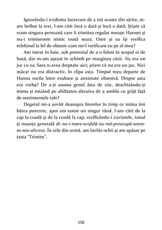 158
Ignorându-i evidenta încercare de a mă scoate din sărite, m-
am holbat la text, l-am citit încă o dată şi încă o dată. Ştiam că
eram singura persoană care îi trimitea regulat mesaje Hannei şi
nu-i trimisesem nimic toată seara. Oare şi ea îşi verifica
telefonul la fel de obsesiv cum mi-l verificam eu pe al meu?
Am intrat în baie, sub pretextul de a o folosi în scopul ei de
bază, dar m-am aşezat în schimb pe marginea căzii. Nu era un
joc cu ea. Sara n-avea dreptate aici; ştiam că nu era un joc. Nici
măcar nu era distractiv, în clipa asta. Timpul meu departe de
Hanna oscila între exaltare şi anxietate obsesivă. Despre asta
era vorba? De a-ţi asuma genul ăsta de risc, deschizându-ţi
inima şi mizând pe abilitatea altcuiva de a umbla cu grijă faţă
de sentimentele tale?
Degetul mi-a şovăit deasupra literelor în timp ce inima îmi
bătea puternic, apoi am tastat un singur rând, l-am citit de la
cap la coadă şi de la coadă la cap, verificându-i cuvintele, tonul
şi nuanţa generală de nu-i-mare-scofală-nu-mă-preocupă-seara-
ta-sau-altceva. În cele din urmă, am închis ochii şi am apăsat pe
tasta “Trimite”.
 