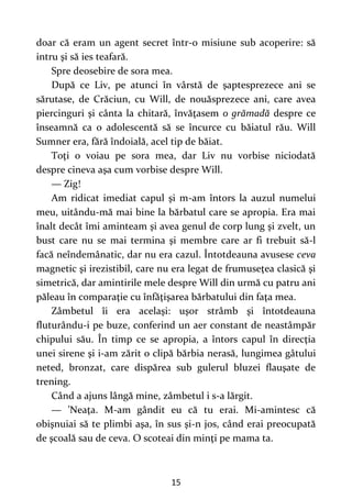 15
doar că eram un agent secret într-o misiune sub acoperire: să
intru şi să ies teafară.
Spre deosebire de sora mea.
După ce Liv, pe atunci în vârstă de şaptesprezece ani se
sărutase, de Crăciun, cu Will, de nouăsprezece ani, care avea
piercinguri şi cânta la chitară, învăţasem o grămadă despre ce
înseamnă ca o adolescentă să se încurce cu băiatul rău. Will
Sumner era, fără îndoială, acel tip de băiat.
Toţi o voiau pe sora mea, dar Liv nu vorbise niciodată
despre cineva aşa cum vorbise despre Will.
— Zig!
Am ridicat imediat capul şi m-am întors la auzul numelui
meu, uitându-mă mai bine la bărbatul care se apropia. Era mai
înalt decât îmi aminteam şi avea genul de corp lung şi zvelt, un
bust care nu se mai termina şi membre care ar fi trebuit să-l
facă neîndemânatic, dar nu era cazul. Întotdeauna avusese ceva
magnetic şi irezistibil, care nu era legat de frumuseţea clasică şi
simetrică, dar amintirile mele despre Will din urmă cu patru ani
păleau în comparaţie cu înfăţişarea bărbatului din faţa mea.
Zâmbetul îi era acelaşi: uşor strâmb şi întotdeauna
fluturându-i pe buze, conferind un aer constant de neastâmpăr
chipului său. În timp ce se apropia, a întors capul în direcţia
unei sirene şi i-am zărit o clipă bărbia nerasă, lungimea gâtului
neted, bronzat, care dispărea sub gulerul bluzei flauşate de
trening.
Când a ajuns lângă mine, zâmbetul i s-a lărgit.
— ’Neaţa. M-am gândit eu că tu erai. Mi-amintesc că
obişnuiai să te plimbi aşa, în sus şi-n jos, când erai preocupată
de şcoală sau de ceva. O scoteai din minţi pe mama ta.
 