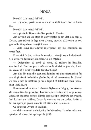 159
NOUĂ
N-o să-i dau mesaj lui Will.
— ... şi apoi, poate o să locuiesc în străinătate, într-o bună
zi...
N-o să-i dau mesaj lui Will.
— ... poate în Germania. Sau poate în Turcia...
Am revenit cu un efort la conversaţie şi am dat din cap la
Dylan, care stătea în faţa mea şi care, practic, călătorise pe tot
globul în timpul conversaţiei noastre.
— Asta sună într-adevăr interesant, am zis, zâmbind cu
toată faţa.
El se uită în jos, la faţa de masă, cu obrajii uşor îmbujoraţi.
Ok, deci era destul de simpatic. Ca un căţeluş.
— Obişnuiam să cred că vreau să trăiesc în Brazilia,
continuă el. Dar îmi place atât de mult să vizitez ţara aia, încât
nu vreau să o simt vreodată familiară, ştii?
Am dat din nou din cap, străduindu-mă din răsputeri să fiu
atentă şi să-mi ţin în frâu gândurile, să mă concentrez la băiatul
cu care eram la întâlnire şi nu la faptul că telefonul meu fusese
mut toată seara.
Restaurantul pe care îl alesese Dylan era drăguţ, nu excesiv
de romantic, dar primitor. Lumini discrete, ferestre largi, nimic
apăsător sau prea serios. Nimic care să ţipe întâlnire amoroasă.
Îmi luasem un halibut; Dylan îşi comandase un cotlet. Farfuria
lui era aproape goală; eu abia mă atinsesem de a mea.
Ce spunea? O vară în Brazilia?
— Mai spune-mi o dată, câte limbi vorbeşti? am întrebat eu,
sperând să nimeresc aproape de ţintă.
 