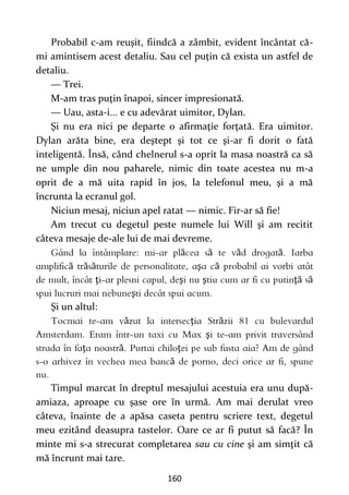 160
Probabil c-am reuşit, fiindcă a zâmbit, evident încântat că-
mi amintisem acest detaliu. Sau cel puţin că exista un astfel de
detaliu.
— Trei.
M-am tras puţin înapoi, sincer impresionată.
— Uau, asta-i... e cu adevărat uimitor, Dylan.
Şi nu era nici pe departe o afirmaţie forţată. Era uimitor.
Dylan arăta bine, era deştept şi tot ce şi-ar fi dorit o fată
inteligentă. Însă, când chelnerul s-a oprit la masa noastră ca să
ne umple din nou paharele, nimic din toate acestea nu m-a
oprit de a mă uita rapid în jos, la telefonul meu, şi a mă
încrunta la ecranul gol.
Niciun mesaj, niciun apel ratat — nimic. Fir-ar să fie!
Am trecut cu degetul peste numele lui Will şi am recitit
câteva mesaje de-ale lui de mai devreme.
ă ă ă ă
ă ă ă ş ă
ţ ş ş ţă ă
ş
Şi un altul:
ă ţ ă
ş
ţ ă ţ
ă
Timpul marcat în dreptul mesajului acestuia era unu după-
amiaza, aproape cu şase ore în urmă. Am mai derulat vreo
câteva, înainte de a apăsa caseta pentru scriere text, degetul
meu ezitând deasupra tastelor. Oare ce ar fi putut să facă? În
minte mi s-a strecurat completarea sau cu cine şi am simţit că
mă încrunt mai tare.
 