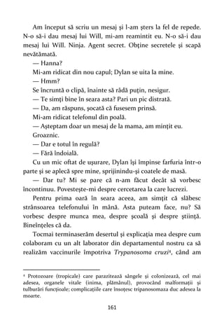 161
Am început să scriu un mesaj şi l-am şters la fel de repede.
N-o să-i dau mesaj lui Will, mi-am reamintit eu. N-o să-i dau
mesaj lui Will. Ninja. Agent secret. Obţine secretele şi scapă
nevătămată.
— Hanna?
Mi-am ridicat din nou capul; Dylan se uita la mine.
— Hmm?
Se încruntă o clipă, înainte să râdă puţin, nesigur.
— Te simţi bine în seara asta? Pari un pic distrată.
— Da, am răspuns, şocată că fusesem prinsă.
Mi-am ridicat telefonul din poală.
— Aşteptam doar un mesaj de la mama, am minţit eu.
Groaznic.
— Dar e totul în regulă?
— Fără îndoială.
Cu un mic oftat de uşurare, Dylan îşi împinse farfuria într-o
parte şi se aplecă spre mine, sprijinindu-şi coatele de masă.
— Dar tu? Mi se pare că n-am făcut decât să vorbesc
încontinuu. Povesteşte-mi despre cercetarea la care lucrezi.
Pentru prima oară în seara aceea, am simţit că slăbesc
strânsoarea telefonului în mână. Asta puteam face, nu? Să
vorbesc despre munca mea, despre şcoală şi despre ştiinţă.
Bineînţeles că da.
Tocmai terminaserăm desertul şi explicaţia mea despre cum
colaboram cu un alt laborator din departamentul nostru ca să
realizăm vaccinurile împotriva Trypanosoma cruzi4, când am
4
Protozoare (tropicale) care parazitează sângele și colonizează, cel mai
adesea, organele vitale (inima, plămânul), provocând malformații și
tulburări funcțioale; complicațiile care însoțesc tripanosomaza duc adesea la
moarte.
 