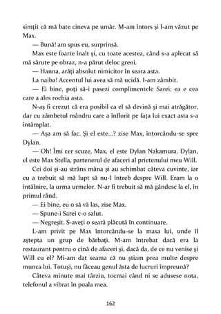 162
simţit că mă bate cineva pe umăr. M-am întors şi l-am văzut pe
Max.
— Bună! am spus eu, surprinsă.
Max este foarte înalt şi, cu toate acestea, când s-a aplecat să
mă sărute pe obraz, n-a părut deloc greoi.
— Hanna, arăţi absolut nimicitor în seara asta.
La naiba! Accentul lui avea să mă ucidă. I-am zâmbit.
— Ei bine, poţi să-i pasezi complimentele Sarei; ea e cea
care a ales rochia asta.
N-aş fi crezut că era posibil ca el să devină şi mai atrăgător,
dar cu zâmbetul mândru care a înflorit pe faţa lui exact asta s-a
întâmplat.
— Aşa am să fac. Şi el este...? zise Max, întorcându-se spre
Dylan.
— Oh! Îmi cer scuze, Max, el este Dylan Nakamura. Dylan,
el este Max Stella, partenerul de afaceri al prietenului meu Will.
Cei doi şi-au strâns mâna şi au schimbat câteva cuvinte, iar
eu a trebuit să mă lupt să nu-l întreb despre Will. Eram la o
întâlnire, la urma urmelor. N-ar fi trebuit să mă gândesc la el, în
primul rând.
— Ei bine, eu o să vă las, zise Max.
— Spune-i Sarei c-o salut.
— Negreşit. S-aveţi o seară plăcută în continuare.
L-am privit pe Max întorcându-se la masa lui, unde îl
aştepta un grup de bărbaţi. M-am întrebat dacă era la
restaurant pentru o cină de afaceri şi, dacă da, de ce nu venise şi
Will cu el? Mi-am dat seama că nu ştiam prea multe despre
munca lui. Totuşi, nu făceau genul ăsta de lucruri împreună?
Câteva minute mai târziu, tocmai când ni se adusese nota,
telefonul a vibrat în poala mea.
 