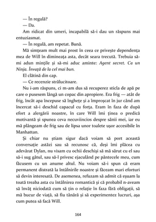 164
— În regulă?
— Da.
Am ridicat din umeri, incapabilă să-i dau un răspuns mai
entuziasmat.
— În regulă, am repetat. Bună.
Mă simţeam mult mai prost în ceea ce priveşte dependenţa
mea de Will în dimineaţa asta, decât seara trecută. Trebuia să-
mi adun minţile şi să-mi aduc aminte: Agent secret. Ca un
Ninja. Învaţă de la cel mai bun.
El clătină din cap.
— Ce recenzie strălucitoare.
Nu i-am răspuns, ci m-am dus să recuperez sticla de apă pe
care o pusesem lângă un copac din apropiere. Era frig — atât de
frig, încât apa începuse să îngheţe şi a împroşcat în jur când am
încercat să-i deschid capacul cu forţa. Eram în faza de după
efort a alergării noastre, în care Will îmi ţinea o predică
motivantă şi spunea ceva necuviincios despre sânii mei, iar eu
mă plângeam de frig sau de lipsa unor toalete uşor accesibile în
Manhattan.
Şi chiar nu ştiam sigur dacă voiam să port această
conversaţie astăzi sau să recunosc că, deşi îmi plăcea cu
adevărat Dylan, nu visam cu ochii deschişi să mă sărut cu el sau
să-i sug gâtul, sau să-l privesc ejaculând pe pântecele meu, cum
făcusem cu un anume altul. Nu voiam să-i spun că eram
permanent distrată la întâlnirile noastre şi făceam mari eforturi
să devin interesată. De asemenea, refuzam să admit că eşuam la
toată treaba asta cu întâlnirea romantică şi că probabil n-aveam
să învăţ niciodată cum să ţin o relaţie în faza fără obligaţii, să
mă bucur de viaţă, să fiu tânără şi să experimentez lucruri, aşa
cum putea să facă Will.
 