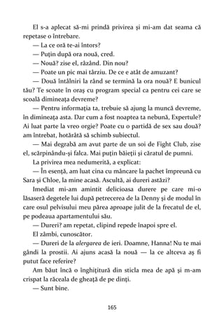 165
El s-a aplecat să-mi prindă privirea şi mi-am dat seama că
repetase o întrebare.
— La ce oră te-ai întors?
— Puţin după ora nouă, cred.
— Nouă? zise el, râzând. Din nou?
— Poate un pic mai târziu. De ce e atât de amuzant?
— Două întâlniri la rând se termină la ora nouă? E bunicul
tău? Te scoate în oraş cu program special ca pentru cei care se
scoală dimineaţa devreme?
— Pentru informaţia ta, trebuie să ajung la muncă devreme,
în dimineaţa asta. Dar cum a fost noaptea ta nebună, Expertule?
Ai luat parte la vreo orgie? Poate cu o partidă de sex sau două?
am întrebat, hotărâtă să schimb subiectul.
— Mai degrabă am avut parte de un soi de Fight Club, zise
el, scărpinându-şi falca. Mai puţin băieţii şi căratul de pumni.
La privirea mea nedumerită, a explicat:
— În esenţă, am luat cina cu mâncare la pachet împreună cu
Sara şi Chloe, la mine acasă. Ascultă, ai dureri astăzi?
Imediat mi-am amintit delicioasa durere pe care mi-o
lăsaseră degetele lui după petrecerea de la Denny şi de modul în
care osul pelvisului meu părea aproape julit de la frecatul de el,
pe podeaua apartamentului său.
— Dureri? am repetat, clipind repede înapoi spre el.
El zâmbi, cunoscător.
— Dureri de la alergarea de ieri. Doamne, Hanna! Nu te mai
gândi la prostii. Ai ajuns acasă la nouă — la ce altceva aş fi
putut face referire?
Am băut încă o înghiţitură din sticla mea de apă şi m-am
crispat la răceala de gheaţă de pe dinţi.
— Sunt bine.
 