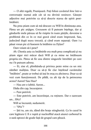 166
— O altă regulă, Prunişoară. Poţi folosi cuvântul bine într-o
conversaţie numai atât cât să nu devină nesincer. Găseşte
adjective mai potrivite ca să-ţi descrie starea de spirit post-
întâlniri.
Nu prea ştiam cum să mă descurc cu Will în dimineaţa asta.
Părea un pic arţăgos. Crezusem că îl puteam înţelege, dar şi
gândurile mele păreau să fie risipite în toate părţile, devenise o
problemă din ce în ce mai gravă când eram împreună. Sau,
judecând după seara trecută, şi când eram separaţi. Oare i-a
păsat vreun pic că fusesem la întâlnire cu Dylan?
Oare voiam să-i pese?
Ah. Chestia asta cu întâlnirile era mult prea complicată şi nu
ştiam sigur nici măcar dacă Will şi cu mine ne întâlneam
propriu-zis. Părea să fie una dintre singurele întrebări pe care
nu i le puteam adresa.
— Ei, zise el, plimbându-şi privirea peste mine cu un mic
zâmbet maliţios. Doar ca să-ţi fie clar înţelesul cuvântului
“întâlnire”, poate ar trebui să ieşi în oraş cu altcineva. Doar ca să
vezi cum funcţionează. De pildă, cu alt tip de la petrecerea
aceea? Aaron? Sau Hau?
— Hau are o iubită. Aaron...
Dădu din cap, încurajator.
— Pare potrivit.
— Este potrivit, am încuviinţat, cu reţinere. Dar e oarecum
un... SN2?
Will se încruntă, nedumerit.
— “SN2”?
— Ştii tu, am zis, dând din braţe stingherită. Ca în cazul în
care legătura C-X e ruptă şi nucleofilul atacă atunci carbonul la
o sută optzeci de grade faţă de grupul care pleacă.
 