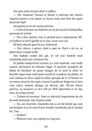 167
Am spus toate acestea dintr-o suflare.
— Oh, Doamne! Tocmai ai folosit o referinţă din chimia
organică pentru a-mi spune că Aaron arată mai bine din spate
decât din faţă?
Am gemut şi mi-am mutat privirea.
— Cred că tocmai am doborât un soi de record al imbecililor
pasionaţi de ştiinţă.
— Nu, a fost uimitor, zise el, părând sincer impresionat. Mi-
ar fi plăcut să mă fi gândit eu la asta, acum zece ani.
Îşi lăsă colţurile gurii în jos, chibzuind.
— Dar, sincer, e grozav când o spui tu. Dacă o zic eu, aş
părea doar o uriaşă sculă.
Am înghiţit nodul din gât, în cel mai hotărât mod
neuitându-mă în jos, la boxerii lui.
În pofida temperaturii scăzute şi a orei matinale, mai mulţi
oameni deciseseră să înfrunte frigul. O pereche simpatică de
băieţi de facultate îşi pasau mingea de la unul la altul, cu
fesurile negre trase mult peste urechi şi cu pahare de plastic, în
care cafeaua se răcea rapid în iarbă, aproape de ei. O femeie cu
un imens cărucior de copii a trecut în grabă pe lângă noi şi încă
vreo câţiva oameni alergau pe diverse alei. Mi-am întors
privirea, la moment ca să-l văd pe Will aplecându-se în faţa
mea, să-şi lege şiretul.
— Trebuie să recunosc. Sunt cu adevărat impresionat de cât
de mult munceşti, zise el peste umăr.
— Da, am mormăit, mişcându-mă ca să mă întind aşa cum
mă învăţase el şi în mod foarte hotărât neuitându-mă la fundul
lui. Tare.
— Pardon?
— Muncesc tare, am repetat eu, trag tare.
 