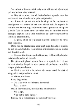 168
S-a ridicat şi i-am urmărit mişcarea, silindu-mă să-mi mut
privirea înainte să se întoarcă.
— N-o să te mint, zise el, întinzându-şi spatele. Am fost
surprins că n-ai abandonat în prima săptămână.
Ar fi trebuit să mă uit urât la el şi să fiu supărată că
presupusese că aveam să mă dau bătută atât de repede, în
schimb, am dat din cap, străduindu-mă să privesc în altă parte
şi nu la fâşia de burtă care i se vedea când îşi întindea braţele
deasupra capului sau la linia muşchilor ce-i coborau pe ambele
laturi ale abdomenului.
— Ai putea chiar să te plasezi în primii cincizeci la cursă,
dacă ţii ritmul.
Ochii mei au săgetat spre acea mică fâşie de piele şi muşchii
de sub ea. Am înghiţit, reamintindu-mi imediat cum se simţea
sub degetele mele.
— Sigur că ţin ritmul, am îngăimat eu, cedând şi holbându-
mă direct la pielea lui expusă.
Dregându-mi glasul, m-am întors cu spatele la el şi am
început să o iau înapoi pe alee, pentru că, pe bune, corpul ăla
era pur şi simplu obscen.
— Deci la ce oră e întâlnirea din seara asta? întrebă el,
alergând să mă prindă din urmă.
— Mâine, am zis eu.
Râse, lângă mine.
— Ok, la ce oră e întâlnirea ta de mâine?
— Ăăă... la şase?
Mi-am încreţit nasul, încercând să-mi amintesc.
— Nu, la opt.
— N-ar trebui să fii sigură?
Privirea mi-a lunecat spre el, zâmbind vinovată:
 