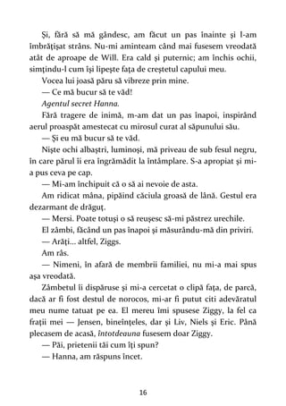 16
Şi, fără să mă gândesc, am făcut un pas înainte şi l-am
îmbrăţişat strâns. Nu-mi aminteam când mai fusesem vreodată
atât de aproape de Will. Era cald şi puternic; am închis ochii,
simţindu-l cum îşi lipeşte faţa de creştetul capului meu.
Vocea lui joasă păru să vibreze prin mine.
— Ce mă bucur să te văd!
Agentul secret Hanna.
Fără tragere de inimă, m-am dat un pas înapoi, inspirând
aerul proaspăt amestecat cu mirosul curat al săpunului său.
— Şi eu mă bucur să te văd.
Nişte ochi albaştri, luminoşi, mă priveau de sub fesul negru,
în care părul îi era îngrămădit la întâmplare. S-a apropiat şi mi-
a pus ceva pe cap.
— Mi-am închipuit că o să ai nevoie de asta.
Am ridicat mâna, pipăind căciula groasă de lână. Gestul era
dezarmant de drăguţ.
— Mersi. Poate totuşi o să reuşesc să-mi păstrez urechile.
El zâmbi, făcând un pas înapoi şi măsurându-mă din priviri.
— Arăţi... altfel, Ziggs.
Am râs.
— Nimeni, în afară de membrii familiei, nu mi-a mai spus
aşa vreodată.
Zâmbetul îi dispăruse şi mi-a cercetat o clipă faţa, de parcă,
dacă ar fi fost destul de norocos, mi-ar fi putut citi adevăratul
meu nume tatuat pe ea. El mereu îmi spusese Ziggy, la fel ca
fraţii mei — Jensen, bineînţeles, dar şi Liv, Niels şi Eric. Până
plecasem de acasă, întotdeauna fusesem doar Ziggy.
— Păi, prietenii tăi cum îţi spun?
— Hanna, am răspuns încet.
 