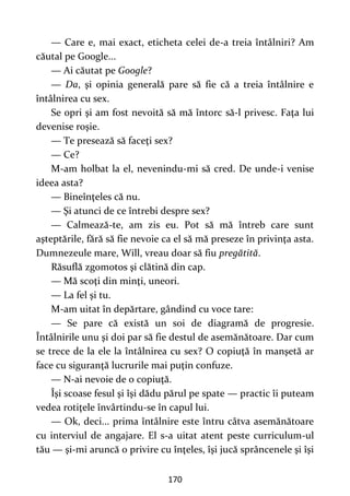 170
— Care e, mai exact, eticheta celei de-a treia întâlniri? Am
căutal pe Google...
— Ai căutat pe Google?
— Da, şi opinia generală pare să fie că a treia întâlnire e
întâlnirea cu sex.
Se opri şi am fost nevoită să mă întorc să-l privesc. Faţa lui
devenise roşie.
— Te presează să faceţi sex?
— Ce?
M-am holbat la el, nevenindu-mi să cred. De unde-i venise
ideea asta?
— Bineînţeles că nu.
— Şi atunci de ce întrebi despre sex?
— Calmează-te, am zis eu. Pot să mă întreb care sunt
aşteptările, fără să fie nevoie ca el să mă preseze în privinţa asta.
Dumnezeule mare, Will, vreau doar să fiu pregătită.
Răsuflă zgomotos şi clătină din cap.
— Mă scoţi din minţi, uneori.
— La fel şi tu.
M-am uitat în depărtare, gândind cu voce tare:
— Se pare că există un soi de diagramă de progresie.
Întâlnirile unu şi doi par să fie destul de asemănătoare. Dar cum
se trece de la ele la întâlnirea cu sex? O copiuţă în manşetă ar
face cu siguranţă lucrurile mai puţin confuze.
— N-ai nevoie de o copiuţă.
Îşi scoase fesul şi îşi dădu părul pe spate — practic îi puteam
vedea rotiţele învârtindu-se în capul lui.
— Ok, deci... prima întâlnire este întru câtva asemănătoare
cu interviul de angajare. El s-a uitat atent peste curriculum-ul
tău — şi-mi aruncă o privire cu înţeles, îşi jucă sprâncenele şi îşi
 