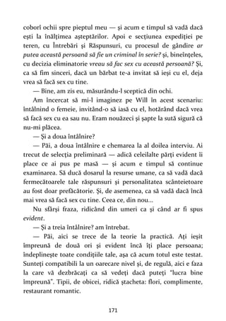 171
coborî ochii spre pieptul meu — şi acum e timpul să vadă dacă
eşti la înălţimea aşteptărilor. Apoi e secţiunea expediţiei pe
teren, cu Întrebări şi Răspunsuri, cu procesul de gândire ar
putea această persoană să fie un criminal în serie? şi, bineînţeles,
cu decizia eliminatorie vreau să fac sex cu această persoană? Şi,
ca să fim sinceri, dacă un bărbat te-a invitat să ieşi cu el, deja
vrea să facă sex cu tine.
— Bine, am zis eu, măsurându-l sceptică din ochi.
Am încercat să mi-l imaginez pe Will în acest scenariu:
întâlnind o femeie, invitând-o să iasă cu el, hotărând dacă vrea
să facă sex cu ea sau nu. Eram nouăzeci şi şapte la sută sigură că
nu-mi plăcea.
— Şi a doua întâlnire?
— Păi, a doua întâlnire e chemarea la al doilea interviu. Ai
trecut de selecţia preliminară — adică celeilalte părţi evident îi
place ce ai pus pe masă — şi acum e timpul să continue
examinarea. Să ducă dosarul la resurse umane, ca să vadă dacă
fermecătoarele tale răspunsuri şi personalitatea scânteietoare
au fost doar prefăcătorie. Şi, de asemenea, ca să vadă dacă încă
mai vrea să facă sex cu tine. Ceea ce, din nou...
Nu sfârşi fraza, ridicând din umeri ca şi când ar fi spus
evident.
— Şi a treia întâlnire? am întrebat.
— Păi, aici se trece de la teorie la practică. Aţi ieşit
împreună de două ori şi evident încă îţi place persoana;
îndeplineşte toate condiţiile tale, aşa că acum totul este testat.
Sunteţi compatibili la un oarecare nivel şi, de regulă, aici e faza
la care vă dezbrăcaţi ca să vedeţi dacă puteţi “lucra bine
împreună”. Tipii, de obicei, ridică ştacheta: flori, complimente,
restaurant romantic.
 