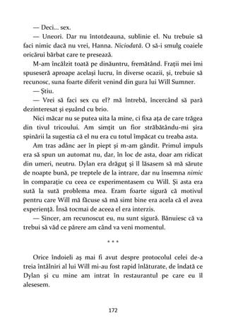 172
— Deci... sex.
— Uneori. Dar nu întotdeauna, sublinie el. Nu trebuie să
faci nimic dacă nu vrei, Hanna. Niciodată. O să-i smulg coaiele
oricărui bărbat care te presează.
M-am încălzit toată pe dinăuntru, fremătând. Fraţii mei îmi
spuseseră aproape acelaşi lucru, în diverse ocazii, şi, trebuie să
recunosc, suna foarte diferit venind din gura lui Will Sumner.
— Ştiu.
— Vrei să faci sex cu el? mă întrebă, încercând să pară
dezinteresat şi eşuând cu brio.
Nici măcar nu se putea uita la mine, ci fixa aţa de care trăgea
din tivul tricoului. Am simţit un fior străbătându-mi şira
spinării la sugestia că el nu era cu totul împăcat cu treaba asta.
Am tras adânc aer în piept şi m-am gândit. Primul impuls
era să spun un automat nu, dar, în loc de asta, doar am ridicat
din umeri, neutru. Dylan era drăguţ şi îl lăsasem să mă sărute
de noapte bună, pe treptele de la intrare, dar nu însemna nimic
în comparaţie cu ceea ce experimentasem cu Will. Şi asta era
sută la sută problema mea. Eram foarte sigură că motivul
pentru care Will mă făcuse să mă simt bine era acela că el avea
experienţă. Însă tocmai de aceea el era interzis.
— Sincer, am recunoscut eu, nu sunt sigură. Bănuiesc că va
trebui să văd ce părere am când va veni momentul.
* * *
Orice îndoieli aş mai fi avut despre protocolul celei de-a
treia întâlniri al lui Will mi-au fost rapid înlăturate, de îndată ce
Dylan şi cu mine am intrat în restaurantul pe care eu îl
alesesem.
 