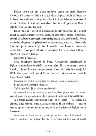 173
Dylan voise să mă ducă undeva unde nu mai fusesem
niciodată înainte — fără să se gândească prea mult că locuiam
în New York de trei ani şi abia dacă îmi părăsisem laboratorul
ca să mănânc. Îmi zâmbi mândru când taxiul opri şi ne lăsă în
faţă la restaurantul Daniel.
Dacă mi s-ar fi cerut să descriu un local romantic, ar fi arătat
exact ca acesta: pereţi crem, cenuşiu-argintii şi maro-ciocolatii,
arcuri şi coloane greceşti, care mărgineau sala principală. Mese
rotunde, drapate în pânzeturi somptuoase, vase cu plante de
interior pretutindeni şi totul scăldat în lumina uriaşelor
candelabre. Complet diferit de localul celei de-a doua întâlniri.
Ştacheta fusese ridicată.
Nu eram pregătită.
Cina începuse destul de bine. Aleseserăm aperitivele şi
Dylan comandase o sticlă de vin, dar din momentul acesta
încolo, o luase la vale. Îmi jurasem că n-o să-i trimit mesaje lui
Will, dar spre final, când Dylan s-a scuzat ca să se ducă la
toaletă, am cedat.
ă ţ
El răspunse aproape imediat.
Ţ ă
ş ă
ă Ţ ă ţ ă ă , am tastat eu.
A apărut caseta semnalându-mi că el scria — şi scria, nu
glumă, dacă timpul care s-a scurs putea fi un indiciu — aşa că
am aşteptat şi m-am uitat în jur, ca să mă asigur că Dylan nu se
întoarce.
ă ş ţ
ă ţ ă ă
 