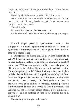 174
ş ţ
ţă
ă ă , am scris eu.
ă ş ă ă ă ş
ă ş ţ ă
ă
ă ă
Un minut întreg trecu până răspunse:
ă ă ţ
* * *
Drumul înapoi până la apartamentul meu a fost
stingheritor. Cu toate regulile alea idioate de întâlnire, cu
aşteptările şi informaţiile de pe Google, şi cu idiotul de Will,
care mi le băgase în cap.
N-am înţeles ce se întâmplase. Eu nu-l voiam în realitate pe
Will. Will avea un program de amante şi un trecut dubios. Will
nu voia legături sau relaţii, iar eu cel puţin voiam să fiu deschisă
la aşa ceva. Will nu era o opţiune, nu făcea parte din plan. Îmi
plăcea sexul; voiam să-l fac din nou cu o altă persoană, curând.
Nu aşa mergeau lucrurile? Băiatul întâlneşte fata, fata îl place
pe băiat, fata se hotărăşte să-l lase pe băiat în chiloţii ei. Eram
fără îndoială gata să las pe cineva în chiloţii mei. Aşadar, unde
era pornirea aceea, senzaţia de fierbinţeală care urca pe
picioarele mele şi se stabilea în pântece, durerea pe care o
simţisem numai la ideea de a-l trage pe Will în dormitorul ăla?
Senzaţia care mă scosese din casă în zăpadă, la trei dimineaţa, şi
convingerea că o să explodez în clipa în care mâinile lui mi-au
atins pielea?
Cu siguranţă nu simţeam la fel acum.
 