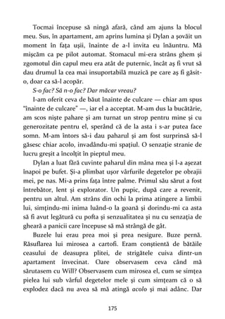 175
Tocmai începuse să ningă afară, când am ajuns la blocul
meu. Sus, în apartament, am aprins lumina şi Dylan a şovăit un
moment în faţa uşii, înainte de a-l invita eu înăuntru. Mă
mişcăm ca pe pilot automat. Stomacul mi-era strâns ghem şi
zgomotul din capul meu era atât de puternic, încât aş fi vrut să
dau drumul la cea mai insuportabilă muzică pe care aş fi găsit-
o, doar ca să-l acopăr.
S-o fac? Să n-o fac? Dar măcar vreau?
I-am oferit ceva de băut înainte de culcare — chiar am spus
“înainte de culcare” —, iar el a acceptat. M-am dus la bucătărie,
am scos nişte pahare şi am turnat un strop pentru mine şi cu
generozitate pentru el, sperând că de la asta i s-ar putea face
somn. M-am întors să-i dau paharul şi am fost surprinsă să-l
găsesc chiar acolo, invadându-mi spaţiul. O senzaţie stranie de
lucru greşit a încolţit în pieptul meu.
Dylan a luat fără cuvinte paharul din mâna mea şi l-a aşezat
înapoi pe bufet. Şi-a plimbat uşor vârfurile degetelor pe obrajii
mei, pe nas. Mi-a prins faţa între palme. Primul său sărut a fost
întrebător, lent şi explorator. Un pupic, după care a revenit,
pentru un altul. Am strâns din ochi la prima atingere a limbii
lui, simţindu-mi inima luând-o la goană şi dorindu-mi ca asta
să fi avut legătură cu pofta şi senzualitatea şi nu cu senzaţia de
gheară a panicii care începuse să mă strângă de gât.
Buzele lui erau prea moi şi prea nesigure. Buze pernă.
Răsuflarea lui mirosea a cartofi. Eram conştientă de bătăile
ceasului de deasupra plitei, de strigătele cuiva dintr-un
apartament învecinat. Oare observasem ceva când mă
sărutasem cu Will? Observasem cum mirosea el, cum se simţea
pielea lui sub vârful degetelor mele şi cum simţeam că o să
explodez dacă nu avea să mă atingă acolo şi mai adânc. Dar
 