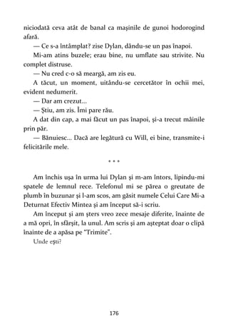 176
niciodată ceva atât de banal ca maşinile de gunoi hodorogind
afară.
— Ce s-a întâmplat? zise Dylan, dându-se un pas înapoi.
Mi-am atins buzele; erau bine, nu umflate sau strivite. Nu
complet distruse.
— Nu cred c-o să meargă, am zis eu.
A tăcut, un moment, uitându-se cercetător în ochii mei,
evident nedumerit.
— Dar am crezut...
— Ştiu, am zis. Îmi pare rău.
A dat din cap, a mai făcut un pas înapoi, şi-a trecut mâinile
prin păr.
— Bănuiesc... Dacă are legătură cu Will, ei bine, transmite-i
felicitările mele.
* * *
Am închis uşa în urma lui Dylan şi m-am întors, lipindu-mi
spatele de lemnul rece. Telefonul mi se părea o greutate de
plumb în buzunar şi l-am scos, am găsit numele Celui Care Mi-a
Deturnat Efectiv Mintea şi am început să-i scriu.
Am început şi am şters vreo zece mesaje diferite, înainte de
a mă opri, în sfârşit, la unul. Am scris şi am aşteptat doar o clipă
înainte de a apăsa pe “Trimite”.
ş
 