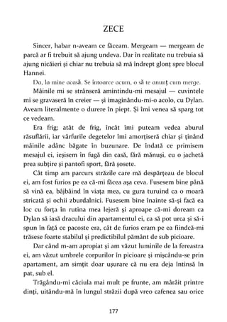 177
ZECE
Sincer, habar n-aveam ce făceam. Mergeam — mergeam de
parcă ar fi trebuit să ajung undeva. Dar în realitate nu trebuia să
ajung nicăieri şi chiar nu trebuia să mă îndrept glonţ spre blocul
Hannei.
ă ă ţ
Mâinile mi se strânseră amintindu-mi mesajul — cuvintele
mi se gravaseră în creier — şi imaginându-mi-o acolo, cu Dylan.
Aveam literalmente o durere în piept. Şi îmi venea să sparg tot
ce vedeam.
Era frig; atât de frig, încât îmi puteam vedea aburul
răsuflării, iar vârfurile degetelor îmi amorţiseră chiar şi ţinând
mâinile adânc băgate în buzunare. De îndată ce primisem
mesajul ei, ieşisem în fugă din casă, fără mănuşi, cu o jachetă
prea subţire şi pantofi sport, fără şosete.
Cât timp am parcurs străzile care mă despărţeau de blocul
ei, am fost furios pe ea că-mi făcea aşa ceva. Fusesem bine până
să vină ea, bâjbâind în viaţa mea, cu gura turuind ca o moară
stricată şi ochii zburdalnici. Fusesem bine înainte să-şi facă ea
loc cu forţa în rutina mea lejeră şi aproape că-mi doream ca
Dylan să iasă dracului din apartamentul ei, ca să pot urca şi să-i
spun în faţă ce pacoste era, cât de furios eram pe ea fiindcă-mi
trăsese foarte stabilul şi predictibilul pământ de sub picioare.
Dar când m-am apropiat şi am văzut luminile de la fereastra
ei, am văzut umbrele corpurilor în picioare şi mişcându-se prin
apartament, am simţit doar uşurare că nu era deja întinsă în
pat, sub el.
Trăgându-mi căciula mai mult pe frunte, am mârâit printre
dinţi, uitându-mă în lungul străzii după vreo cafenea sau orice
 