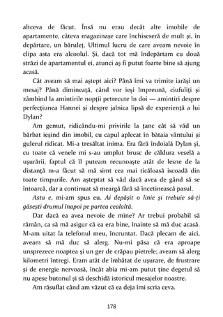 178
altceva de făcut. Însă nu erau decât alte imobile de
apartamente, câteva magazinaşe care închiseseră de mult şi, în
depărtare, un băruleţ. Ultimul lucru de care aveam nevoie în
clipa asta era alcoolul. Şi, dacă tot mă îndepărtam cu două
străzi de apartamentul ei, atunci aş fi putut foarte bine să ajung
acasă.
Cât aveam să mai aştept aici? Până îmi va trimite iarăşi un
mesaj? Până dimineaţă, când vor ieşi împreună, ciufuliţi şi
zâmbind la amintirile nopţii petrecute în doi — amintiri despre
perfecţiunea Hannei şi despre jalnica lipsă de experienţă a lui
Dylan?
Am gemut, ridicându-mi privirile la ţanc cât să văd un
bărbat ieşind din imobil, cu capul aplecat în bătaia vântului şi
gulerul ridicat. Mi-a tresăltat inima. Era fără îndoială Dylan şi,
cu toate că venele mi s-au umplut brusc de căldura veselă a
uşurării, faptul că îl puteam recunoaşte atât de lesne de la
distanţă m-a făcut să mă simt cea mai ticăloasă iscoadă din
toate timpurile. Am aşteptat să văd dacă avea de gând să se
întoarcă, dar a continuat să meargă fără să încetinească pasul.
Asta e, mi-am spus eu. Ai depăşit o linie şi trebuie să-ţi
găseşti drumul înapoi pe partea cealaltă.
Dar dacă ea avea nevoie de mine? Ar trebui probabil să
rămân, ca să mă asigur că ea era bine, înainte să mă duc acasă.
M-am uitat la telefonul meu, încruntat. Dacă plecam de aici,
aveam să mă duc să alerg. Nu-mi păsa că era aproape
unsprezece noaptea şi un ger de crăpau pietrele; aveam să alerg
kilometri întregi. Eram atât de îmbătat de uşurare, de frustrare
şi de energie nervoasă, încât abia mi-am putut ţine degetul să
nu apese butonul şi să deschidă istoricul mesajelor noastre.
Am răsuflat când am văzut că ea deja îmi scria ceva.
 