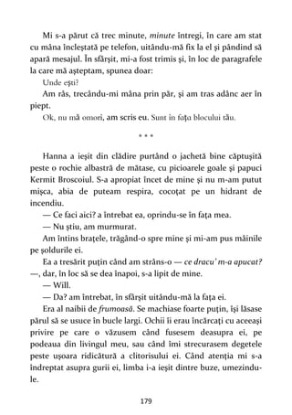 179
Mi s-a părut că trec minute, minute întregi, în care am stat
cu mâna încleştată pe telefon, uitându-mă fix la el şi pândind să
apară mesajul. În sfârşit, mi-a fost trimis şi, în loc de paragrafele
la care mă aşteptam, spunea doar:
ş
Am râs, trecându-mi mâna prin păr, şi am tras adânc aer în
piept.
ă , am scris eu. ţ ă
* * *
Hanna a ieşit din clădire purtând o jachetă bine căptuşită
peste o rochie albastră de mătase, cu picioarele goale şi papuci
Kermit Broscoiul. S-a apropiat încet de mine şi nu m-am putut
mişca, abia de puteam respira, cocoţat pe un hidrant de
incendiu.
— Ce faci aici? a întrebat ea, oprindu-se în faţa mea.
— Nu ştiu, am murmurat.
Am întins braţele, trăgând-o spre mine şi mi-am pus mâinile
pe şoldurile ei.
Ea a tresărit puţin când am strâns-o — ce dracu’ m-a apucat?
—, dar, în loc să se dea înapoi, s-a lipit de mine.
— Will.
— Da? am întrebat, în sfârşit uitându-mă la faţa ei.
Era al naibii de frumoasă. Se machiase foarte puţin, îşi lăsase
părul să se usuce în bucle largi. Ochii îi erau încărcaţi cu aceeaşi
privire pe care o văzusem când fusesem deasupra ei, pe
podeaua din livingul meu, sau când îmi strecurasem degetele
peste uşoara ridicătură a clitorisului ei. Când atenţia mi s-a
îndreptat asupra gurii ei, limba i-a ieşit dintre buze, umezindu-
le.
 