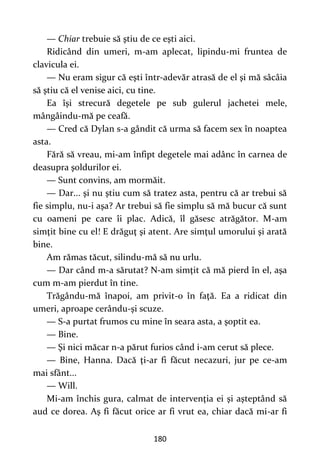 180
— Chiar trebuie să ştiu de ce eşti aici.
Ridicând din umeri, m-am aplecat, lipindu-mi fruntea de
clavicula ei.
— Nu eram sigur că eşti într-adevăr atrasă de el şi mă sâcâia
să ştiu că el venise aici, cu tine.
Ea îşi strecură degetele pe sub gulerul jachetei mele,
mângâindu-mă pe ceafă.
— Cred că Dylan s-a gândit că urma să facem sex în noaptea
asta.
Fără să vreau, mi-am înfipt degetele mai adânc în carnea de
deasupra şoldurilor ei.
— Sunt convins, am mormăit.
— Dar... şi nu ştiu cum să tratez asta, pentru că ar trebui să
fie simplu, nu-i aşa? Ar trebui să fie simplu să mă bucur că sunt
cu oameni pe care îi plac. Adică, îl găsesc atrăgător. M-am
simţit bine cu el! E drăguţ şi atent. Are simţul umorului şi arată
bine.
Am rămas tăcut, silindu-mă să nu urlu.
— Dar când m-a sărutat? N-am simţit că mă pierd în el, aşa
cum m-am pierdut în tine.
Trăgându-mă înapoi, am privit-o în faţă. Ea a ridicat din
umeri, aproape cerându-şi scuze.
— S-a purtat frumos cu mine în seara asta, a şoptit ea.
— Bine.
— Şi nici măcar n-a părut furios când i-am cerut să plece.
— Bine, Hanna. Dacă ţi-ar fi făcut necazuri, jur pe ce-am
mai sfânt...
— Will.
Mi-am închis gura, calmat de intervenţia ei şi aşteptând să
aud ce dorea. Aş fi făcut orice ar fi vrut ea, chiar dacă mi-ar fi
 