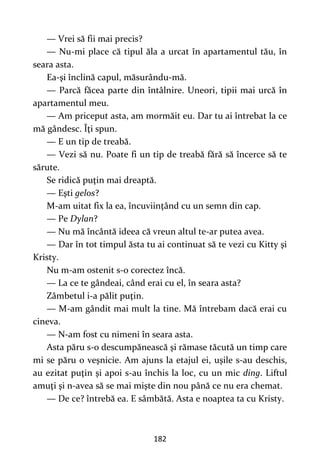 182
— Vrei să fii mai precis?
— Nu-mi place că tipul ăla a urcat în apartamentul tău, în
seara asta.
Ea-şi înclină capul, măsurându-mă.
— Parcă făcea parte din întâlnire. Uneori, tipii mai urcă în
apartamentul meu.
— Am priceput asta, am mormăit eu. Dar tu ai întrebat la ce
mă gândesc. Îţi spun.
— E un tip de treabă.
— Vezi să nu. Poate fi un tip de treabă fără să încerce să te
sărute.
Se ridică puţin mai dreaptă.
— Eşti gelos?
M-am uitat fix la ea, încuviinţând cu un semn din cap.
— Pe Dylan?
— Nu mă încântă ideea că vreun altul te-ar putea avea.
— Dar în tot timpul ăsta tu ai continuat să te vezi cu Kitty şi
Kristy.
Nu m-am ostenit s-o corectez încă.
— La ce te gândeai, când erai cu el, în seara asta?
Zâmbetul i-a pălit puţin.
— M-am gândit mai mult la tine. Mă întrebam dacă erai cu
cineva.
— N-am fost cu nimeni în seara asta.
Asta păru s-o descumpănească şi rămase tăcută un timp care
mi se păru o veşnicie. Am ajuns la etajul ei, uşile s-au deschis,
au ezitat puţin şi apoi s-au închis la loc, cu un mic ding. Liftul
amuţi şi n-avea să se mai mişte din nou până ce nu era chemat.
— De ce? întrebă ea. E sâmbătă. Asta e noaptea ta cu Kristy.
 