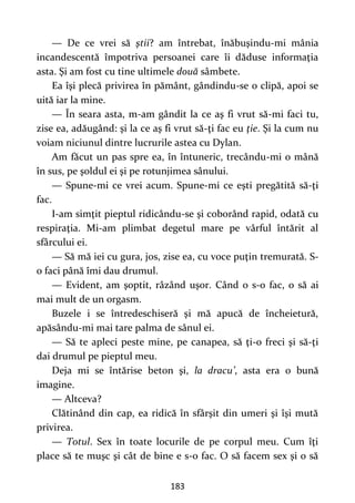183
— De ce vrei să ştii? am întrebat, înăbuşindu-mi mânia
incandescentă împotriva persoanei care îi dăduse informaţia
asta. Şi am fost cu tine ultimele două sâmbete.
Ea îşi plecă privirea în pământ, gândindu-se o clipă, apoi se
uită iar la mine.
— În seara asta, m-am gândit la ce aş fi vrut să-mi faci tu,
zise ea, adăugând: şi la ce aş fi vrut să-ţi fac eu ţie. Şi la cum nu
voiam niciunul dintre lucrurile astea cu Dylan.
Am făcut un pas spre ea, în întuneric, trecându-mi o mână
în sus, pe şoldul ei şi pe rotunjimea sânului.
— Spune-mi ce vrei acum. Spune-mi ce eşti pregătită să-ţi
fac.
I-am simţit pieptul ridicându-se şi coborând rapid, odată cu
respiraţia. Mi-am plimbat degetul mare pe vârful întărit al
sfârcului ei.
— Să mă iei cu gura, jos, zise ea, cu voce puţin tremurată. S-
o faci până îmi dau drumul.
— Evident, am şoptit, râzând uşor. Când o s-o fac, o să ai
mai mult de un orgasm.
Buzele i se întredeschiseră şi mă apucă de încheietură,
apăsându-mi mai tare palma de sânul ei.
— Să te apleci peste mine, pe canapea, să ţi-o freci şi să-ţi
dai drumul pe pieptul meu.
Deja mi se întărise beton şi, la dracu’, asta era o bună
imagine.
— Altceva?
Clătinând din cap, ea ridică în sfârşit din umeri şi îşi mută
privirea.
— Totul. Sex în toate locurile de pe corpul meu. Cum îţi
place să te muşc şi cât de bine e s-o fac. O să facem sex şi o să
 