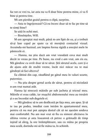 184
fac tot ce vrei tu, iar asta nu va fi doar bine pentru mine, ci va fi
bine şi pentru tine.
Mi-am pierdut graiul pentru o clipă, surprins.
— Asta te îngrijorează? Că eu încerc doar să te fac pe tine să
te simţi bine?
Se uită în ochii mei.
— Bineînţeles, Will.
M-am apropiat mai mult, până m-am lipit de ea, şi a trebuit
să-şi lase capul pe spate ca să menţină contactul vizual.
Arcuindu-mi bazinul, am împins forma rigidă a erecţiei mele în
pântecele ei.
— Hanna, nu ştiu dacă am vrut vreodată ceva mai mult
decât te vreau pe tine. Pe bune, nu cred c-am vrut, am zis eu.
Mă gândesc cu orele doar să te sărut. Ştii sărutul acela, care ţi-e
de ajuns atât de multă vreme, încât nici măcar nu te mai
gândeşti să faci altceva?
Ea clătină din cap, răsuflând pe gâtul meu în valuri scurte,
puternice.
— Nu ştiu despre genul acela de sărut, pentru că niciodată
n-am vrut numai atât.
Hanna îşi strecură mâinile pe sub jacheta şi tricoul meu.
Mâinile ei erau calde, iar muşchii abdomenului meu au tresărit
şi s-au încordat sub degetele ei.
— Mă gândesc să te am desfăcută pe faţa mea, am spus. Şi să
te iau pe podea, imediat cum intrăm în apartamentul meu,
pentru că nu mai pot aştepta destul cât să ne aşezăm undeva
mai confortabil. Nu am mai vrut să fiu cu nimeni altcineva în
ultima vreme şi asta înseamnă că petrec o grămadă de timp
ieşind să alerg, la ore întâmplătoare, sau cu mâna pe propria
mea sculă, dorindu-mi să fie mâna ta, în schimb.
 