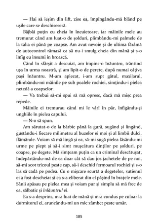 185
— Hai să ieşim din lift, zise ea, împingându-mă blând pe
uşile care se deschiseseră.
Bâjbâi puţin cu cheia în încuietoare, iar mâinile mele au
tremurat când am luat-o de şolduri, plimbându-mi palmele de
la talia ei până pe coapse. Am avut nevoie şi de ultima fărâmă
de autocontrol rămasă ca să nu-i smulg cheia din mână şi s-o
înfig eu însumi în broască.
Când în sfârşit a descuiat, am împins-o înăuntru, trântind
uşa în urma noastră, şi am lipit-o de perete, după numai câţiva
paşi înăuntru. M-am aplecat, i-am supt gâtul, maxilarul,
plimbându-mi mâinile pe sub poalele rochiei, simţindu-i pielea
netedă a coapselor.
— Va trebui să-mi spui să mă opresc, dacă mă mişc prea
repede.
Mâinile ei tremurau când mi le vârî în păr, înfigându-şi
unghiile în pielea capului.
— N-o să spun.
Am sărutat-o de la bărbie până la gură, sugând şi lingând,
gustându-i fiecare milimetru al buzelor ei moi şi al limbii dulci,
flămânde. Voiam să mă lingă şi ea, să-mi sugă pielea lăsându-mi
urme pe piept şi să-i simt muşcătura dinţilor pe şolduri, pe
coapse, pe degete. Mă simţeam puţin ca un criminal descătuşat,
îndepărtându-mă de ea doar cât să dau jos jachetele de pe noi,
să-mi scot tricoul peste cap, să-i deschid fermoarul rochiei şi s-o
las să cadă pe podea. Cu o mişcare scurtă a degetelor, sutienul
ei a fost descheiat şi ea s-a eliberat din el păşind în braţele mele.
Sânii apăsau pe pielea mea şi voiam pur şi simplu să mă frec de
ea, sălbatic şi înlăuntrul ei.
Ea s-a desprins, m-a luat de mână şi m-a condus pe culoar la
dormitorul ei, aruncându-mi un mic zâmbet peste umăr.
 