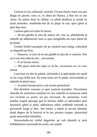 186
Camera ei era ordonată, aerisită. Un pat foarte mare era pus
lângă un perete, ceea ce, în afară de Hanna, a fost tot ce am
văzut. Ea stătea doar în chiloţi, cu părul desfăcut şi moale în
jurul umerilor, studiindu-mă de la piept în sus, spre gâtul şi
spre faţa mea.
Camera păru să ticăie în tăcere.
— M-am gândit la asta de atâtea ori, zise ea, plimbându-şi
mâinile pe abdomenul meu şi apoi atingându-mi uşor părul de
pe piept.
Urmări liniile tatuajelor de pe umărul meu stâng, coborând
cu degetele pe braţ.
— Doamne, ai zice că m-am gândit la asta de-o veşnicie. Dar
să te am într-adevăr aici... am emoţii.
— N-ai niciun motiv.
— Mă ajută când îmi spui ce să fac, recunoscu ea, cu voce
stinsă.
I-am luat un sân în palmă, ridicându-l şi aplecându-mi capul
ca să-i sug vârful tare. Ea trase scurt aer în piept, strecurându-şi
mâinile în părul meu.
— Ai putea începe prin a-mi scoate pantalonii.
Îmi descheie cureaua şi apoi nasturii jeanşilor. Devenisem
obsedat de amintirea modului în care mâinile ei tremurau când
era excitată ca acum, un pic nervoasă, de asemenea. I-am
studiat trupul aproape gol în lumina slabă ce pătrundea prin
fereastră: gâtul şi sânii, adâncitura taliei, şoldurile rotunde şi
picioarele lungi şi fine. Am întins o mână şi mi-am plimbat
două degete de la buricul ei în jos, printre coapse, alunecând
peste materialul chiloţilor.
Strecurându-mi vârful degetului pe sub dantelă şi prin
îmbătătoarea umezeală de acolo, am şoptit:
 