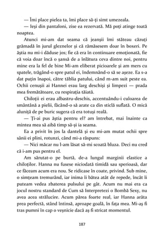 187
— Îmi place pielea ta, îmi place să-ţi simt umezeala.
— Ieşi din pantaloni, zise ea rezervată. Mă poţi atinge toată
noaptea.
Atunci mi-am dat seama că jeanşii îmi stăteau căzuţi
grămadă în jurul gleznelor şi că rămăsesem doar în boxeri. Pe
ăştia nu mi-i dăduse jos; fie că era în continuare emoţionată, fie
că voia doar încă o şansă de a înlătura ceva dintre noi, pentru
mine era la fel de bine Mi-am eliberat picioarele şi am mers cu
spatele, trăgând-o spre patul ei, îndemnând-o să se aşeze. Ea s-a
dat puţin înapoi, către tăblia patului, când m-am suit peste ea.
Ochii cenuşii ai Hannei erau larg deschişi şi limpezi — prada
mea fremătătoare, cu respiraţia tăiată.
Chiloţii ei erau albastru-deschis, accentuându-i culoarea de
smântână a pielii, făcând-o să arate ca din sticlă suflată. O mică
aluniţă de pe buric sugera că era totuşi reală.
— Ţi-ai pus ăştia pentru el? am întrebat, mai înainte ca
mintea mea să aibă timp să-şi ia seama.
Ea a privit în jos la dantelă şi eu mi-am mutat ochii spre
sânii ei plini, rotunzi, când mi-a răspuns:
— Nici măcar nu l-am lăsat să-mi scoată bluza. Deci nu cred
că i-am pus pentru el.
Am sărutat-o pe burtă, de-a lungul marginii elastice a
chiloţilor. Hanna nu fusese niciodată timidă sau sperioasă, dar
ce făceam acum era nou. Se ridicase în coate, privind. Sub mine,
o simţeam tremurând, iar inima îi bătea atât de repede, încât îi
puteam vedea zbaterea pulsului pe gât. Acum nu mai era ca
jocul nostru standard de Cum să Interpretezi o Bombă Sexy, nu
avea acea strălucire. Acum părea foarte real, iar Hanna arăta
prea perfectă, stând întinsă, aproape goală, în faţa mea. Mi-aş fi
tras pumni în cap o veşnicie dacă aş fi stricat momentul.
 