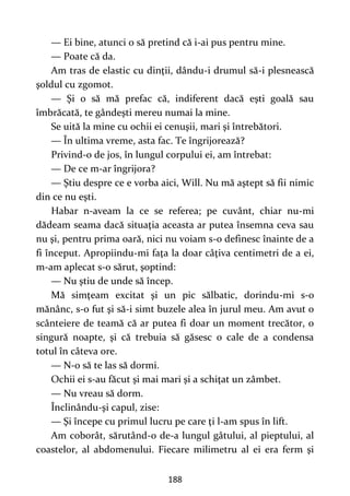 188
— Ei bine, atunci o să pretind că i-ai pus pentru mine.
— Poate că da.
Am tras de elastic cu dinţii, dându-i drumul să-i plesnească
şoldul cu zgomot.
— Şi o să mă prefac că, indiferent dacă eşti goală sau
îmbrăcată, te gândeşti mereu numai la mine.
Se uită la mine cu ochii ei cenuşii, mari şi întrebători.
— În ultima vreme, asta fac. Te îngrijorează?
Privind-o de jos, în lungul corpului ei, am întrebat:
— De ce m-ar îngrijora?
— Ştiu despre ce e vorba aici, Will. Nu mă aştept să fii nimic
din ce nu eşti.
Habar n-aveam la ce se referea; pe cuvânt, chiar nu-mi
dădeam seama dacă situaţia aceasta ar putea însemna ceva sau
nu şi, pentru prima oară, nici nu voiam s-o definesc înainte de a
fi început. Apropiindu-mi faţa la doar câţiva centimetri de a ei,
m-am aplecat s-o sărut, şoptind:
— Nu ştiu de unde să încep.
Mă simţeam excitat şi un pic sălbatic, dorindu-mi s-o
mănânc, s-o fut şi să-i simt buzele alea în jurul meu. Am avut o
scânteiere de teamă că ar putea fi doar un moment trecător, o
singură noapte, şi că trebuia să găsesc o cale de a condensa
totul în câteva ore.
— N-o să te las să dormi.
Ochii ei s-au făcut şi mai mari şi a schiţat un zâmbet.
— Nu vreau să dorm.
Înclinându-şi capul, zise:
— Şi începe cu primul lucru pe care ţi l-am spus în lift.
Am coborât, sărutând-o de-a lungul gâtului, al pieptului, al
coastelor, al abdomenului. Fiecare milimetru al ei era ferm şi
 