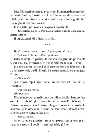 18
Zece kilometri nu păreau prea mult. Însemnau doar zece mii
de metri. Dacă aş fi mărit pasul, ar fi însemnat doar vreo cinci
mii de paşi... Am simţit cum mi se lasă în jos colţurile gurii când
m-am gândit mai bine la asta.
El m-a bătut pe umăr, cu exagerată îngăduinţă.
— Bineînţeles că poţi. Dar hai să vedem cum te descurci azi
şi mai vorbim.
Şi după aceea? Mi-a făcut cu ochiul.
* * *
După câte se pare, nu prea mă pricepeam să alerg.
— Faci asta în fiecare zi? am gâfâit eu.
Puteam simţi un pârâiaş de sudoare curgând de pe tâmplă
pe gât şi nu mai aveam putere nici să ridic mâna să mi-l şterg.
El dădu din cap, arătând ca şi cum tocmai s-ar fi bucurat de
o plimbare vioaie de dimineaţă. Eu aveam senzaţia că eram gata
să mor.
— Cât mai e?
Şi-a întors capul spre mine, cu un zâmbet încrezut şi
irezistibil.
— Opt sute de metri.
Oh, Doamne.
Mi-am îndreptat umerii şi mi-am ridicat bărbia. Puteam face
asta. Eram tânără şi... într-o formă rezonabilă. Stăteam în
picioare aproape toată ziua, alergam încoace şi-ncolo la
laborator şi întotdeauna o luam pe scări când plecam acasă.
Fără îndoială că puteam face asta.
— Bine... am zis.
Mi se părea că plămânii mi se umpluseră cu ciment şi nu
puteam trage aerul decât în respiraţii mici, gâfâite.
 