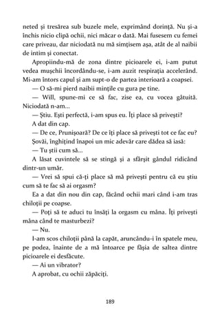 189
neted şi tresărea sub buzele mele, exprimând dorinţă. Nu şi-a
închis nicio clipă ochii, nici măcar o dată. Mai fusesem cu femei
care priveau, dar niciodată nu mă simţisem aşa, atât de al naibii
de intim şi conectat.
Apropiindu-mă de zona dintre picioarele ei, i-am putut
vedea muşchii încordându-se, i-am auzit respiraţia accelerând.
Mi-am întors capul şi am supt-o de partea interioară a coapsei.
— O să-mi pierd naibii minţile cu gura pe tine.
— Will, spune-mi ce să fac, zise ea, cu vocea gâtuită.
Niciodată n-am...
— Ştiu. Eşti perfectă, i-am spus eu. Îţi place să priveşti?
A dat din cap.
— De ce, Prunişoară? De ce îţi place să priveşti tot ce fac eu?
Şovăi, înghiţind înapoi un mic adevăr care dădea să iasă:
— Tu ştii cum să...
A lăsat cuvintele să se stingă şi a sfârşit gândul ridicând
dintr-un umăr.
— Vrei să spui că-ţi place să mă priveşti pentru că eu ştiu
cum să te fac să ai orgasm?
Ea a dat din nou din cap, făcând ochii mari când i-am tras
chiloţii pe coapse.
— Poţi să te aduci tu însăţi la orgasm cu mâna. Îţi priveşti
mâna când te masturbezi?
— Nu.
I-am scos chiloţii până la capăt, aruncându-i în spatele meu,
pe podea, înainte de a mă întoarce pe fâşia de saltea dintre
picioarele ei desfăcute.
— Ai un vibrator?
A aprobat, cu ochii zăpăciţi.
 