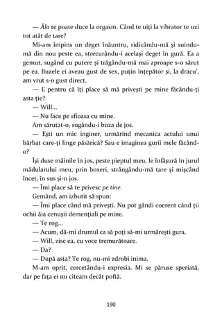 190
— Ăla te poate duce la orgasm. Când te uiţi la vibrator te uzi
tot atât de tare?
Mi-am împins un deget înăuntru, ridicându-mă şi suindu-
mă din nou peste ea, strecurându-i acelaşi deget în gură. Ea a
gemut, sugând cu putere şi trăgându-mă mai aproape s-o sărut
pe ea. Buzele ei aveau gust de sex, puţin înţepător şi, la dracu’,
am vrut s-o gust direct.
— E pentru că îţi place să mă priveşti pe mine făcându-ţi
asta ţie?
— Will...
— Nu face pe sfioasa cu mine.
Am sărutat-o, sugându-i buza de jos.
— Eşti un mic inginer, urmărind mecanica actului unui
bărbat care-ţi linge păsărică? Sau e imaginea gurii mele făcând-
o?
Îşi duse mâinile în jos, peste pieptul meu, le înfăşură în jurul
mădularului meu, prin boxeri, strângându-mă tare şi mişcând
încet, în sus şi-n jos.
— Îmi place să te privesc pe tine.
Gemând, am izbutit să spun:
— Îmi place când mă priveşti. Nu pot gândi coerent când ţii
ochii ăia cenuşii demenţiali pe mine.
— Te rog...
— Acum, dă-mi drumul ca să poţi să-mi urmăreşti gura.
— Will, zise ea, cu voce tremurătoare.
— Da?
— După asta? Te rog, nu-mi zdrobi inima.
M-am oprit, cercetându-i expresia. Mi se păruse speriată,
dar pe faţa ei nu citeam decât poftă.
 