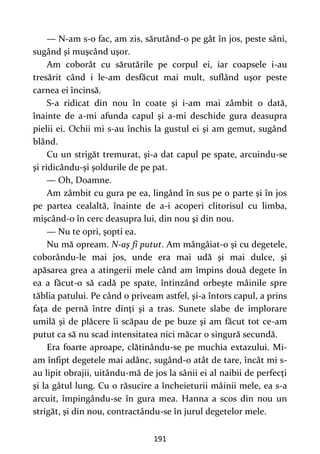 191
— N-am s-o fac, am zis, sărutând-o pe gât în jos, peste sâni,
sugând şi muşcând uşor.
Am coborât cu sărutările pe corpul ei, iar coapsele i-au
tresărit când i le-am desfăcut mai mult, suflând uşor peste
carnea ei încinsă.
S-a ridicat din nou în coate şi i-am mai zâmbit o dată,
înainte de a-mi afunda capul şi a-mi deschide gura deasupra
pielii ei. Ochii mi s-au închis la gustul ei şi am gemut, sugând
blând.
Cu un strigăt tremurat, şi-a dat capul pe spate, arcuindu-se
şi ridicându-şi şoldurile de pe pat.
— Oh, Doamne.
Am zâmbit cu gura pe ea, lingând în sus pe o parte şi în jos
pe partea cealaltă, înainte de a-i acoperi clitorisul cu limba,
mişcând-o în cerc deasupra lui, din nou şi din nou.
— Nu te opri, şopti ea.
Nu mă opream. N-aş fi putut. Am mângâiat-o şi cu degetele,
coborându-le mai jos, unde era mai udă şi mai dulce, şi
apăsarea grea a atingerii mele când am împins două degete în
ea a făcut-o să cadă pe spate, întinzând orbeşte mâinile spre
tăblia patului. Pe când o priveam astfel, şi-a întors capul, a prins
faţa de pernă între dinţi şi a tras. Sunete slabe de implorare
umilă şi de plăcere îi scăpau de pe buze şi am făcut tot ce-am
putut ca să nu scad intensitatea nici măcar o singură secundă.
Era foarte aproape, clătinându-se pe muchia extazului. Mi-
am înfipt degetele mai adânc, sugând-o atât de tare, încât mi s-
au lipit obrajii, uitându-mă de jos la sânii ei al naibii de perfecţi
şi la gâtul lung. Cu o răsucire a încheieturii mâinii mele, ea s-a
arcuit, împingându-se în gura mea. Hanna a scos din nou un
strigăt, şi din nou, contractându-se în jurul degetelor mele.
 
