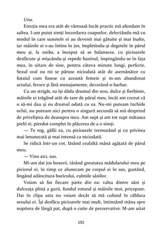 192
Unu.
Erecţia mea era atât de vârtoasă încât practic mă afundam în
saltea. I-am putut simţi încordarea coapselor, delectându-mă cu
modul în care sunetele ei au devenit mai gâtuite şi mai înalte,
iar mâinile ei s-au întins în jos, împletindu-şi degetele în părul
meu şi, la naiba, a început să se balanseze, cu picioarele
desfăcute şi mişcându-şi repede bazinul, împingându-se în faţa
mea, în uitare de sine, pentru câteva minute lungi, perfecte.
Sexul oral nu mi se păruse niciodată atât de asemănător cu
futaiul cum fusese cu această femeie şi m-am abandonat
actului, feroce şi fără menajamente, devorând-o barbar.
Cu un strigăt, ea îşi dădu drumul din nou, dulce şi fierbinte,
mâinile ei trăgând atât de tare de părul meu, încât am crezut că
o să-mi dau şi eu drumul odată cu ea. Nu-mi puteam închide
ochii, nu puteam nici pentru o singură secundă să mă desprind
de priveliştea de deasupra mea. Am supt şi am tot supt mătasea
pielii ei, pierdut complet în plăcerea de a o simţi.
— Te rog, gâfâi ea, cu picioarele tremurând şi cu privirea
mai întunecată şi mai intensă ca niciodată.
Se ridică într-un cot, lăsând cealaltă mână agăţată de părul
meu.
— Vino aici, sus.
Mi-am dat jos boxerii, târând greutatea mădularului meu pe
piciorul ei, în timp ce alunecam pe corpul ei în sus, gustând,
lingând adâncitura buricului, culmile sânilor.
Voiam să fut fiecare parte din ea: valea dintre sâni şi
dulceaţa plină a gurii, fundul rotund şi mâinile moi, pricepute.
Dar în clipa asta nu voiam decât să mă cufund în căldura
sexului ei. Îşi desfăcu picioarele mai mult, întinzând mâna spre
noptiera de lângă pat, după o cutie de prezervative. M-am uitat
 